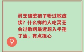 灵芝破壁孢子粉过敏症状？什么样的人吃灵芝会过敏啊最近想入手孢子油，有点担心