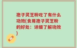 孢子灵芝粉吃了有什么功效(食用孢子灵芝粉的好处：详细了解功效)
