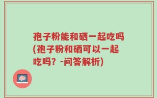 孢子粉能和硒一起吃吗(孢子粉和硒可以一起吃吗？-问答解析)