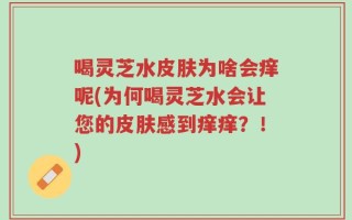 喝灵芝水皮肤为啥会痒呢(为何喝灵芝水会让您的皮肤感到痒痒？！)