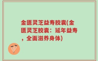 金匮灵芝益寿胶囊(金匮灵芝胶囊：延年益寿，全面滋养身体)