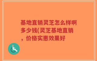 基地直销灵芝怎么样啊多少钱(灵芝基地直销，价格实惠效果好