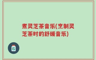 煮灵芝茶音乐(烹制灵芝茶时的舒缓音乐)