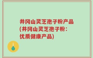 井冈山灵芝孢子粉产品(井冈山灵芝孢子粉：优质健康产品)