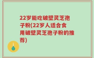 22岁能吃破壁灵芝孢子粉(22岁人适合食用破壁灵芝孢子粉的推荐)