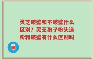 灵芝破壁和不破壁什么区别？灵芝孢子粉头道粉和破壁有什么区别吗