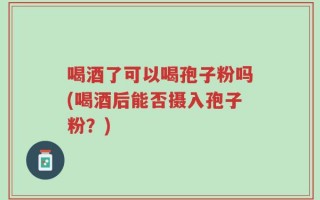 喝酒了可以喝孢子粉吗(喝酒后能否摄入孢子粉？)