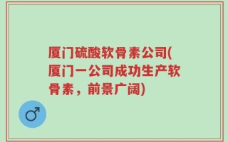 厦门硫酸软骨素公司(厦门一公司成功生产软骨素，前景广阔)