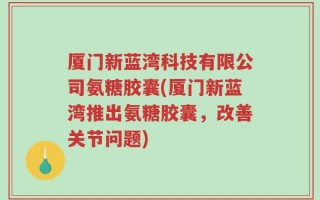 厦门新蓝湾科技有限公司氨糖胶囊(厦门新蓝湾推出氨糖胶囊，改善关节问题)