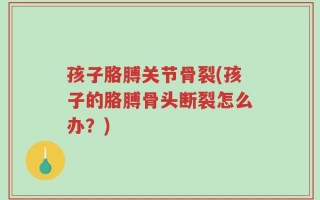 孩子胳膊关节骨裂(孩子的胳膊骨头断裂怎么办？)