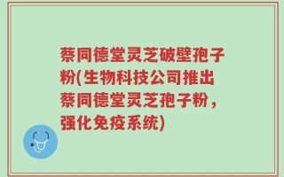 蔡同德堂灵芝破壁孢子粉(生物科技公司推出蔡同德堂灵芝孢子粉，强化免疫系统)