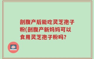 剖腹产后能吃灵芝孢子粉(剖腹产新妈妈可以食用灵芝孢子粉吗？