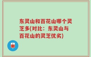 东灵山和百花山哪个灵芝多(对比：东灵山与百花山的灵芝优劣)