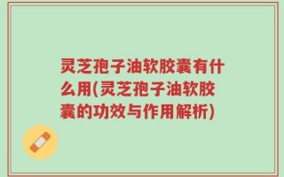 灵芝孢子油软胶囊有什么用(灵芝孢子油软胶囊的功效与作用解析)