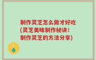 制作灵芝怎么做才好吃(灵芝美味制作秘诀！制作灵芝的方法分享)