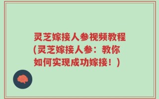 灵芝嫁接人参视频教程(灵芝嫁接人参：教你如何实现成功嫁接！)