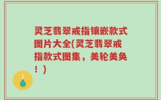 灵芝翡翠戒指镶嵌款式图片大全(灵芝翡翠戒指款式图集，美轮美奂！)
