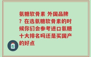 氨糖软骨素 外国品牌？在选氨糖软骨素的时候你们会参考进口氨糖十大排名吗还是买国产的好点
