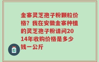 金寨灵芝孢子粉颗粒价格？我在安徽金寨种植的灵芝孢子粉请问2014年收购价格是多少钱一公斤