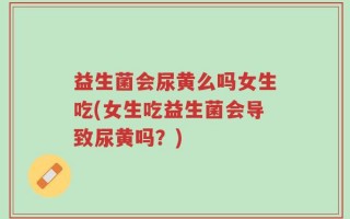 益生菌会尿黄么吗女生吃(女生吃益生菌会导致尿黄吗？)