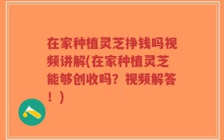 在家种植灵芝挣钱吗视频讲解(在家种植灵芝能够创收吗？视频解答！)