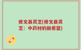 修文县灵芝(修文县灵芝：中药材的新希望)
