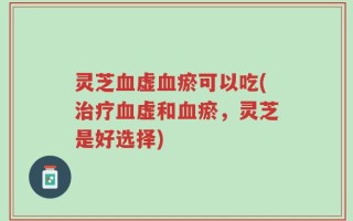 灵芝血虚血瘀可以吃(治疗血虚和血瘀，灵芝是好选择)