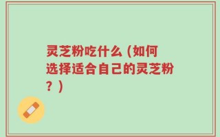 灵芝粉吃什么 (如何选择适合自己的灵芝粉？)