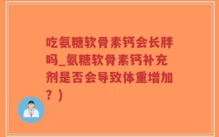 吃氨糖软骨素钙会长胖吗_氨糖软骨素钙补充剂是否会导致体重增加？)