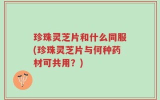 珍珠灵芝片和什么同服(珍珠灵芝片与何种药材可共用？)