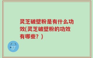 灵芝破壁粉是有什么功效(灵芝破壁粉的功效有哪些？)