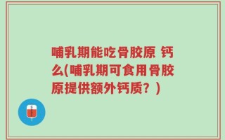 哺乳期能吃骨胶原 钙么(哺乳期可食用骨胶原提供额外钙质？)