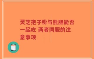 灵芝孢子粉与熊胆能否一起吃 两者同服的注意事项