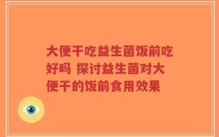 大便干吃益生菌饭前吃好吗 探讨益生菌对大便干的饭前食用效果