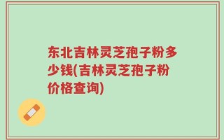 东北吉林灵芝孢子粉多少钱(吉林灵芝孢子粉价格查询)