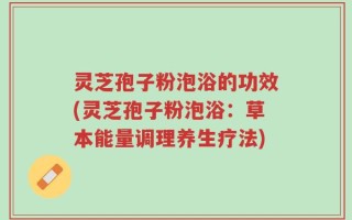 灵芝孢子粉泡浴的功效(灵芝孢子粉泡浴：草本能量调理养生疗法)
