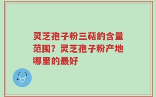 灵芝孢子粉三萜的含量范围？灵芝孢子粉产地哪里的最好