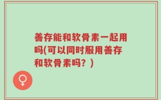 善存能和软骨素一起用吗(可以同时服用善存和软骨素吗？)