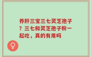 养肝三宝三七灵芝孢子？三七和灵芝孢子粉一起吃，真的有用吗