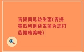 青提黄瓜益生菌(青提黄瓜利用益生菌为您打造健康美味)