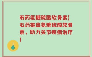石药氨糖硫酸软骨素(石药推出氨糖硫酸软骨素，助力关节疾病治疗)
