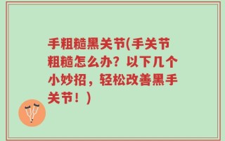 手粗糙黑关节(手关节粗糙怎么办？以下几个小妙招，轻松改善黑手关节！)