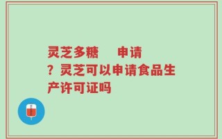 灵芝多糖    申请？灵芝可以申请食品生产许可证吗