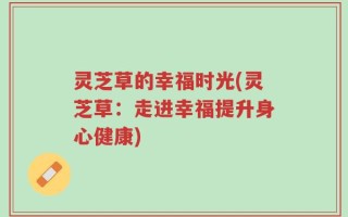 灵芝草的幸福时光(灵芝草：走进幸福提升身心健康)