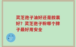 灵芝孢子油好还是胶囊好？灵芝孢子粉哪个牌子最好用安全