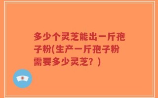 多少个灵芝能出一斤孢子粉(生产一斤孢子粉需要多少灵芝？)