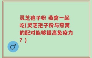 灵芝孢子粉 燕窝一起吃(灵芝孢子粉与燕窝的配对能够提高免疫力？)