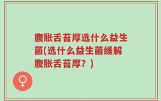 腹胀舌苔厚选什么益生菌(选什么益生菌缓解腹胀舌苔厚？)