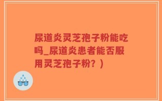 尿道炎灵芝孢子粉能吃吗_尿道炎患者能否服用灵芝孢子粉？)