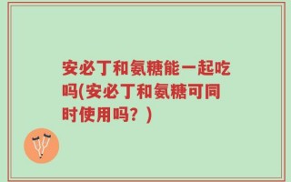安必丁和氨糖能一起吃吗(安必丁和氨糖可同时使用吗？)